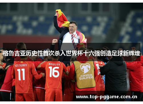 格鲁吉亚历史性首次杀入世界杯十六强创造足球新辉煌 格鲁吉亚历史性首次杀入世界杯十六强创造足球新辉煌