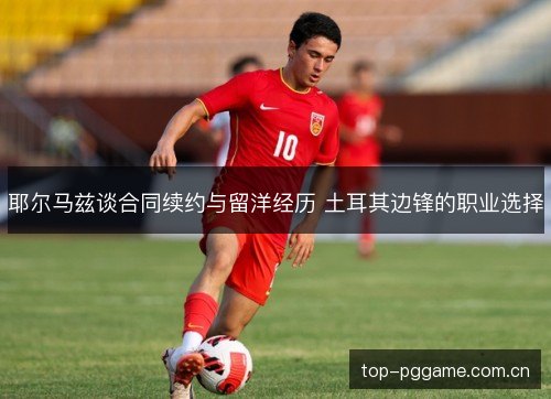 耶尔马兹谈合同续约与留洋经历 土耳其边锋的职业选择